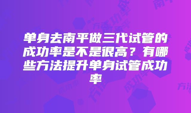 单身去南平做三代试管的成功率是不是很高?有哪些方法提升单身试管成功率