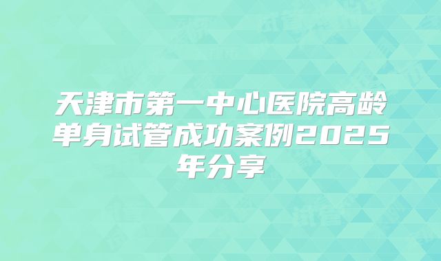 天津市第一中心医院高龄单身试管成功案例2025年分享