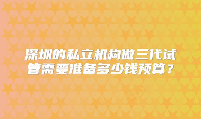 深圳的私立机构做三代试管需要准备多少钱预算？