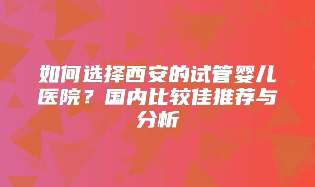 如何选择西安的试管婴儿医院？国内比较佳推荐与分析