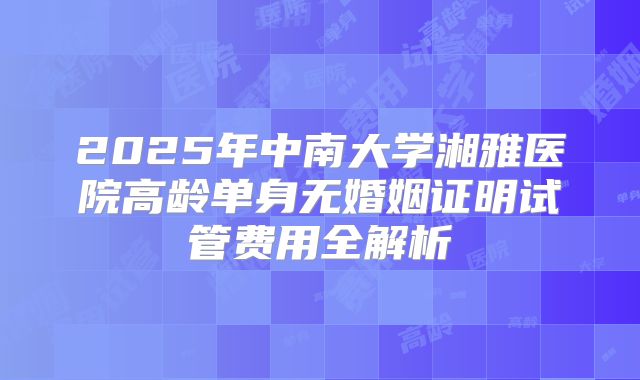 2025年中南大学湘雅医院高龄单身无婚姻证明试管费用全解析