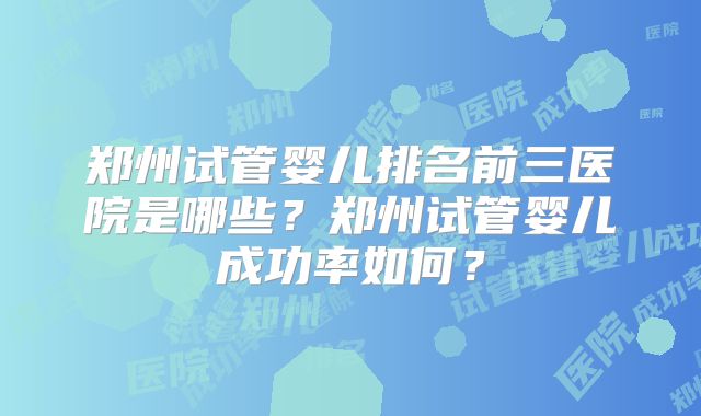 郑州试管婴儿排名前三医院是哪些?郑州试管婴儿成功率如何?