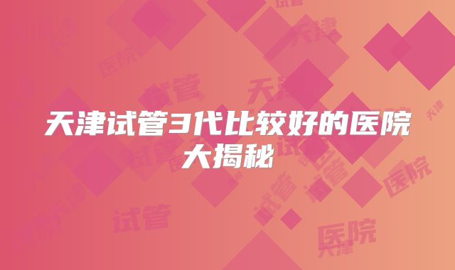 天津试管3代比较好的医院大揭秘