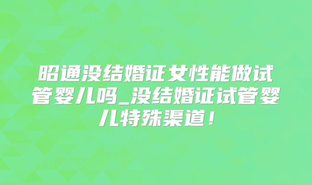 昭通没结婚证女性能做试管婴儿吗_没结婚证试管婴儿特殊渠道！