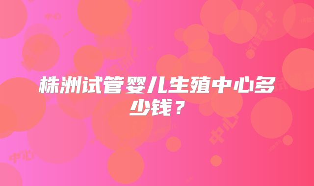 株洲试管婴儿生殖中心多少钱？