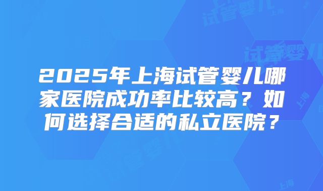 2025年上海试管婴儿哪家医院成功率比较高?如何选择合适的私立医院?