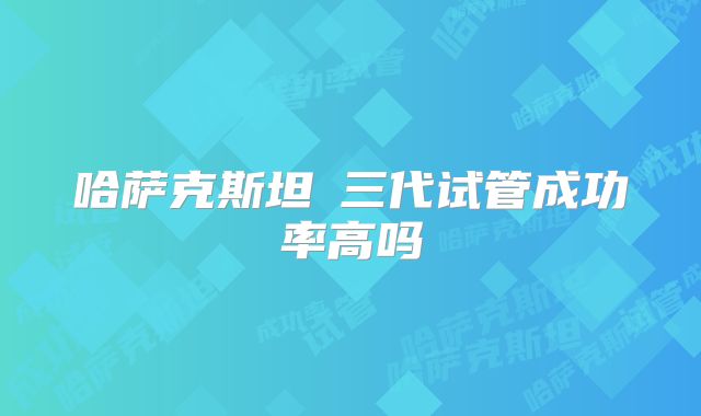 哈萨克斯坦三代试管成功率高吗