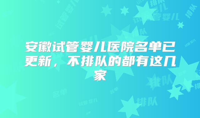 安徽试管婴儿医院名单已更新,不排队的都有这几家