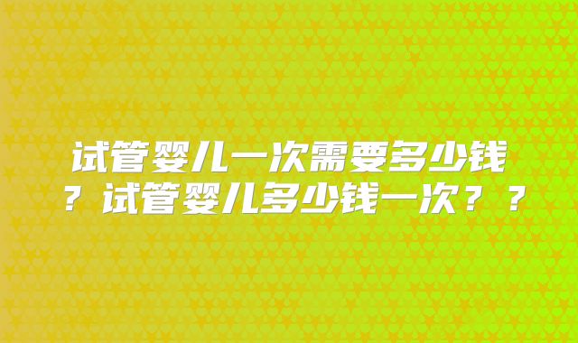 试管婴儿一次需要多少钱？试管婴儿多少钱一次？？