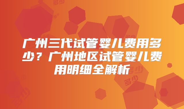 广州三代试管婴儿费用多少？广州地区试管婴儿费用明细全解析