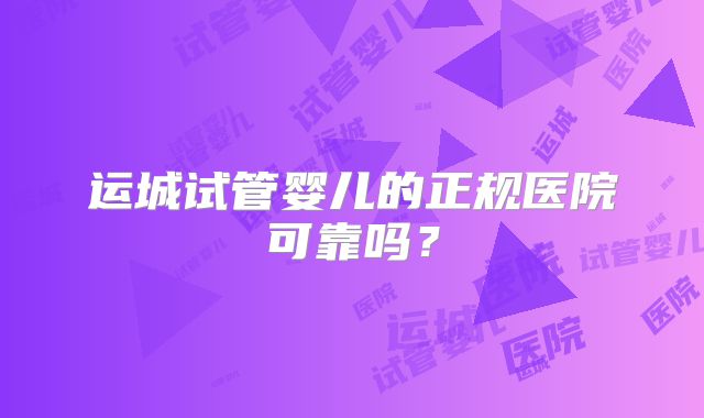 运城试管婴儿的正规医院可靠吗?