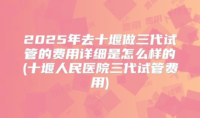 2025年去十堰做三代试管的费用详细是怎么样的(十堰人民医院三代试管费用)