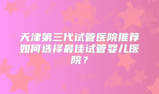天津第三代试管医院推荐如何选择最佳试管婴儿医院？