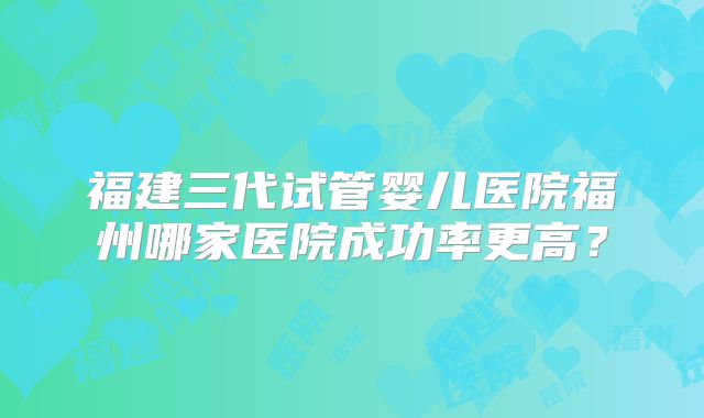 福建三代试管婴儿医院福州哪家医院成功率更高?