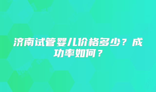 济南试管婴儿价格多少？成功率如何？