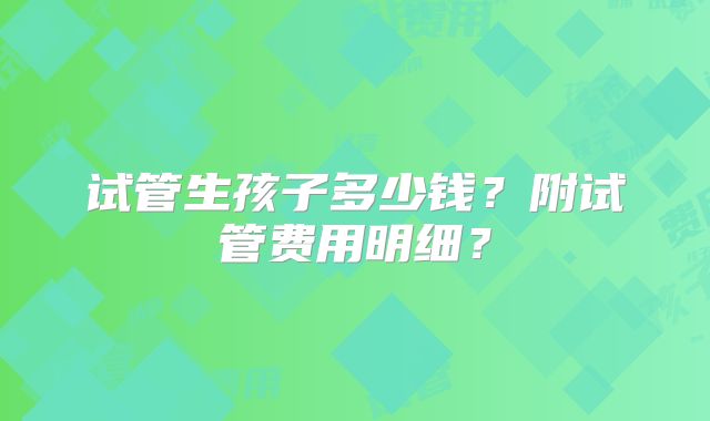 试管生孩子多少钱?附试管费用明细?