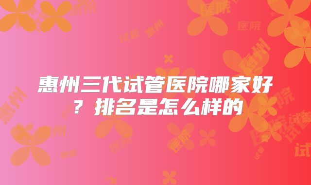 惠州三代试管医院哪家好?排名是怎么样的