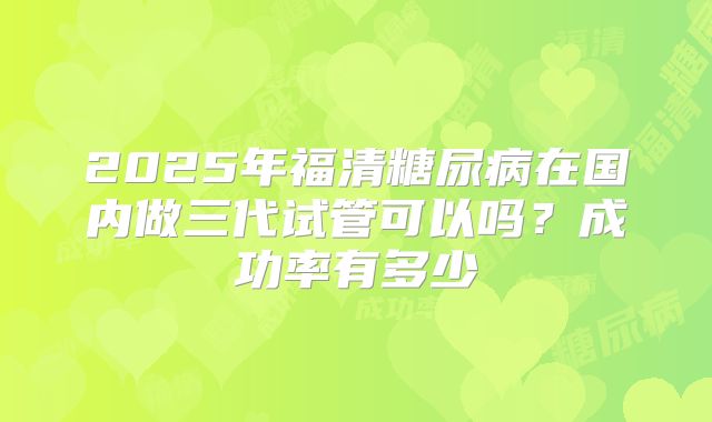 2025年福清糖尿病在国内做三代试管可以吗?成功率有多少