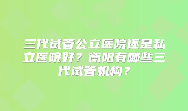 三代试管公立医院还是私立医院好?衡阳有哪些三代试管机构?