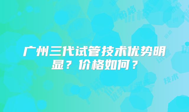 广州三代试管技术优势明显?价格如何?