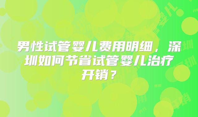男性试管婴儿费用明细，深圳如何节省试管婴儿治疗开销？