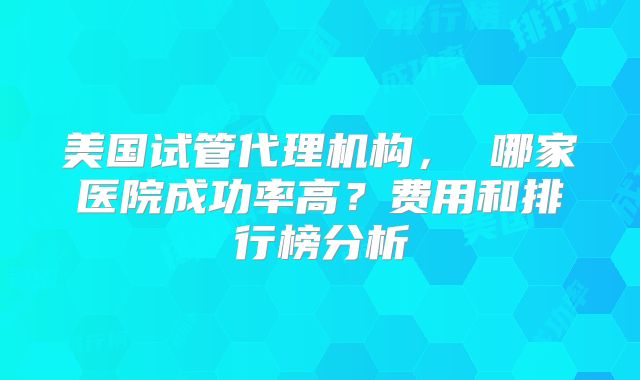 美国试管代理机构, 哪家医院成功率高?费用和排行榜分析