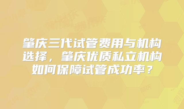肇庆三代试管费用与机构选择,肇庆优质私立机构如何保障试管成功率?