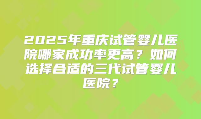 2025年重庆试管婴儿医院哪家成功率更高?如何选择合适的三代试管婴儿医院?
