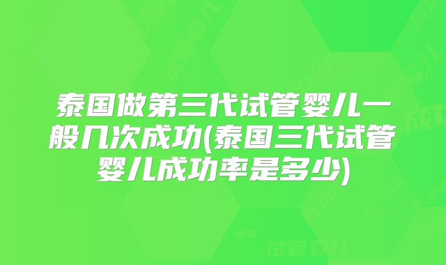 泰国做第三代试管婴儿一般几次成功(泰国三代试管婴儿成功率是多少)