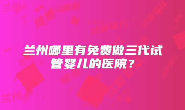兰州哪里有免费做三代试管婴儿的医院？