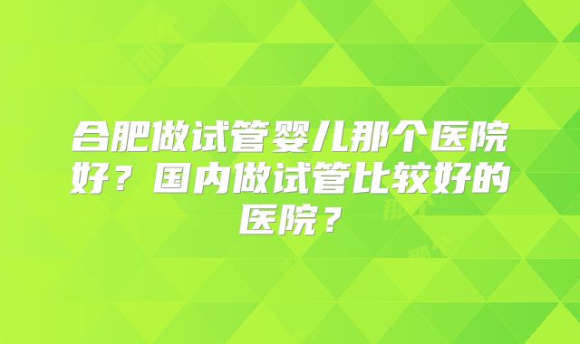 合肥做试管婴儿那个医院好?国内做试管比较好的医院?