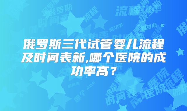 俄罗斯三代试管婴儿流程及时间表新,哪个医院的成功率高?