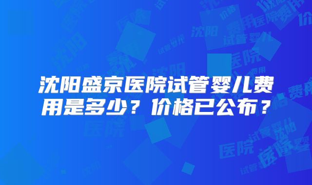 沈阳盛京医院试管婴儿费用是多少?价格已公布?