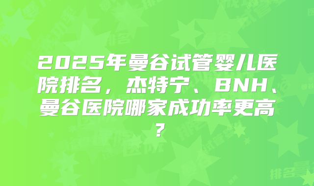 2025年曼谷试管婴儿医院排名,杰特宁、BNH、曼谷医院哪家成功率更高?