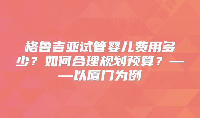 格鲁吉亚试管婴儿费用多少?如何合理规划预算?——以厦门为例