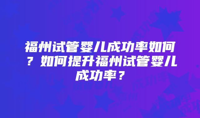 福州试管婴儿成功率如何?如何提升福州试管婴儿成功率?