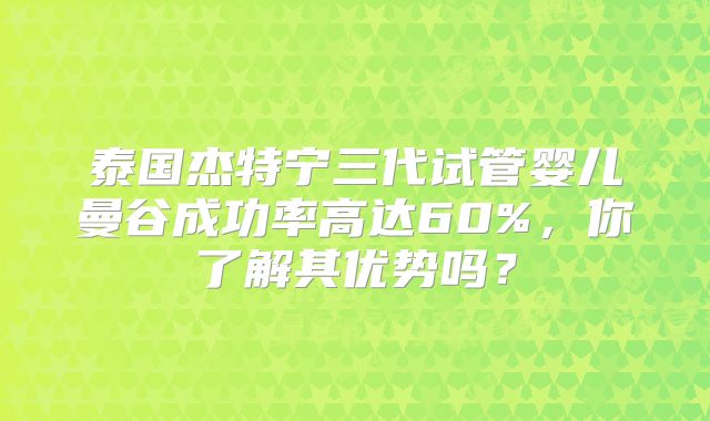 泰国杰特宁三代试管婴儿曼谷成功率高达60%,你了解其优势吗?