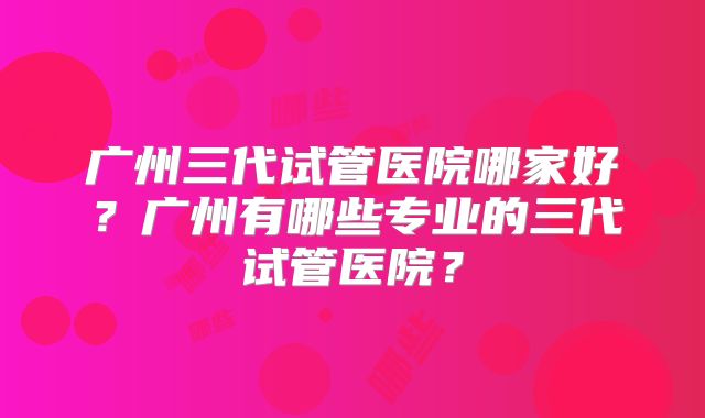 广州三代试管医院哪家好？广州有哪些专业的三代试管医院？