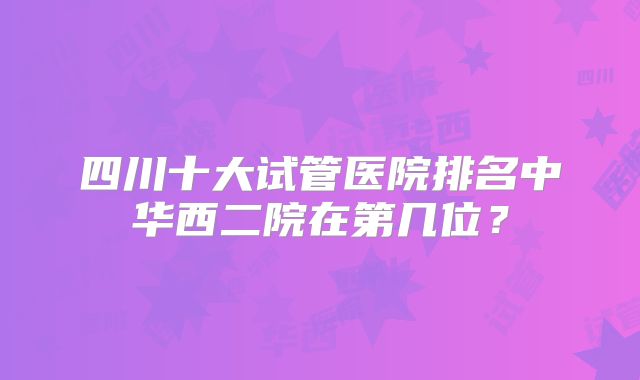 四川十大试管医院排名中华西二院在第几位？