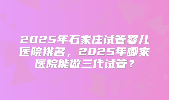 2025年石家庄试管婴儿医院排名,2025年哪家医院能做三代试管?