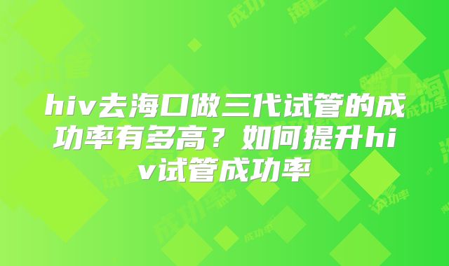 hiv去海口做三代试管的成功率有多高?如何提升hiv试管成功率