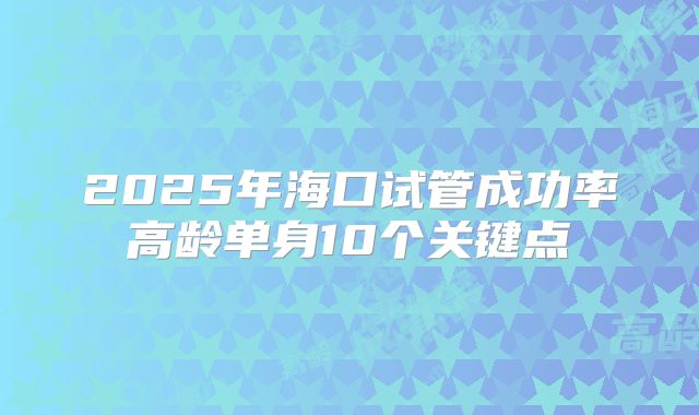 2025年海口试管成功率高龄单身10个关键点