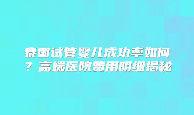 泰国试管婴儿成功率如何？高端医院费用明细揭秘