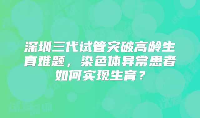深圳三代试管突破高龄生育难题,染色体异常患者如何实现生育?
