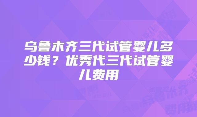 乌鲁木齐三代试管婴儿多少钱?优秀代三代试管婴儿费用