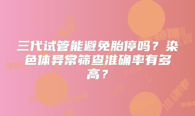 三代试管能避免胎停吗?染色体异常筛查准确率有多高?
