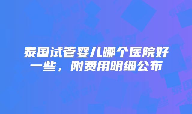 泰国试管婴儿哪个医院好一些,附费用明细公布