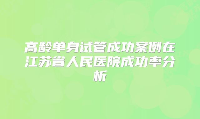 高龄单身试管成功案例在江苏省人民医院成功率分析