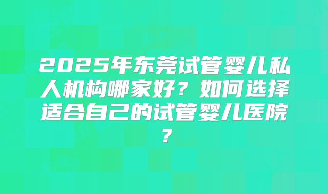 2025年东莞试管婴儿私人机构哪家好?如何选择适合自己的试管婴儿医院?