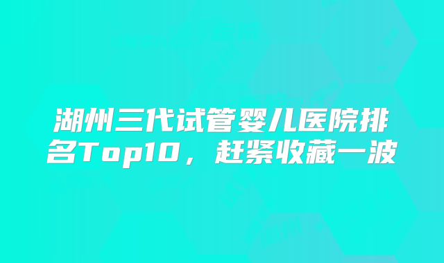 湖州三代试管婴儿医院排名Top10，赶紧收藏一波